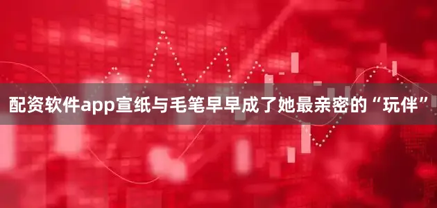 配资软件app宣纸与毛笔早早成了她最亲密的“玩伴”