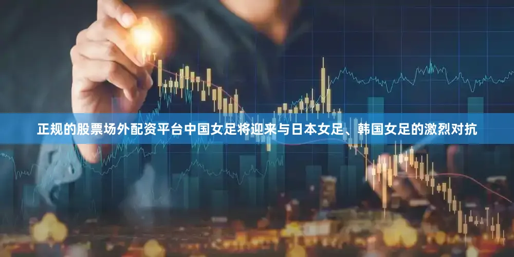 正规的股票场外配资平台中国女足将迎来与日本女足、韩国女足的激烈对抗
