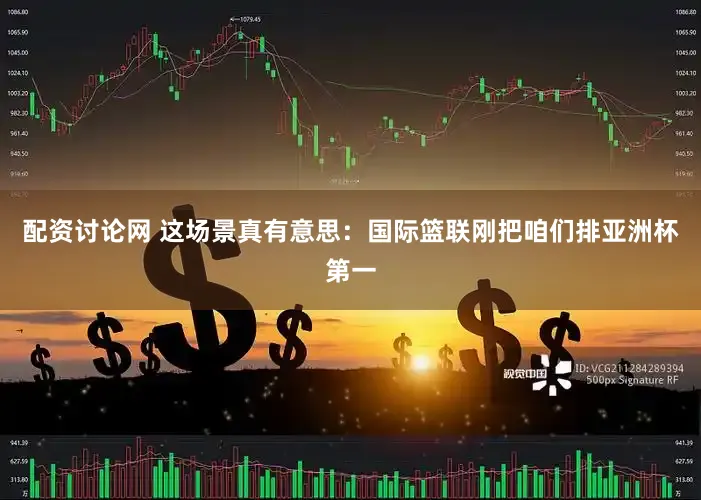 配资讨论网 这场景真有意思：国际篮联刚把咱们排亚洲杯第一