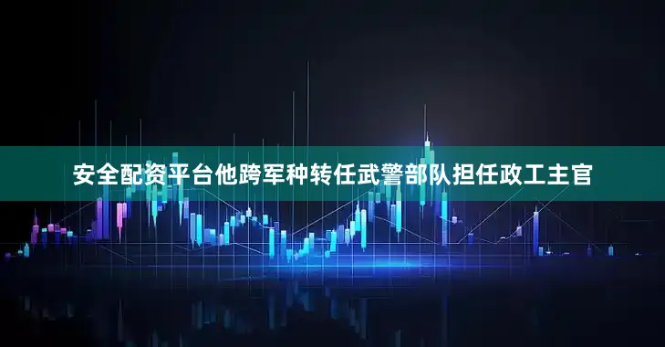 安全配资平台他跨军种转任武警部队担任政工主官