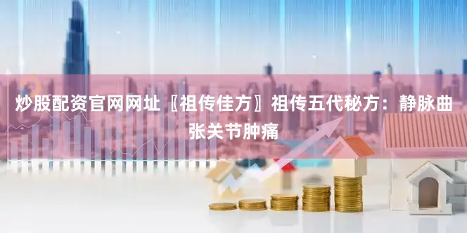 炒股配资官网网址〖祖传佳方〗祖传五代秘方：静脉曲张关节肿痛