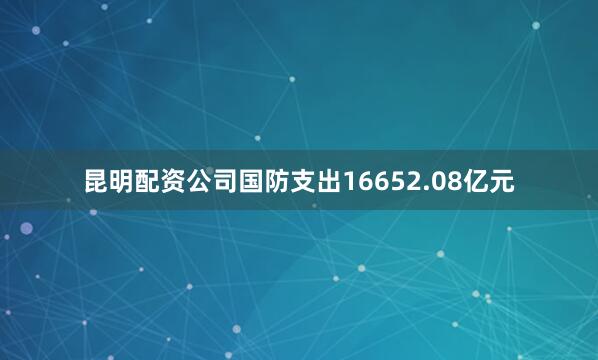 昆明配资公司国防支出16652.08亿元