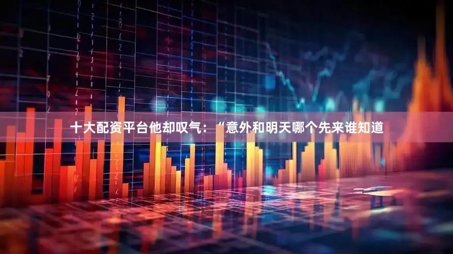 十大配资平台他却叹气：“意外和明天哪个先来谁知道