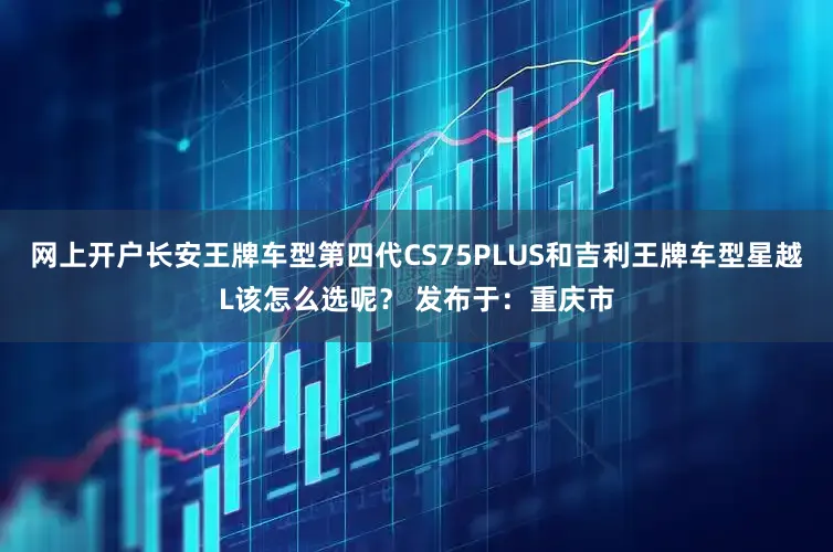 网上开户长安王牌车型第四代CS75PLUS和吉利王牌车型星越L该怎么选呢？ 发布于：重庆市