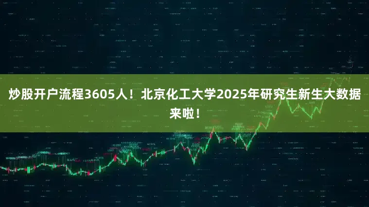 炒股开户流程3605人！北京化工大学2025年研究生新生大数据来啦！