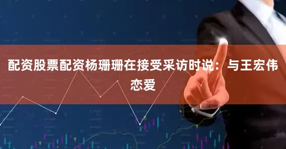 配资股票配资杨珊珊在接受采访时说：与王宏伟恋爱