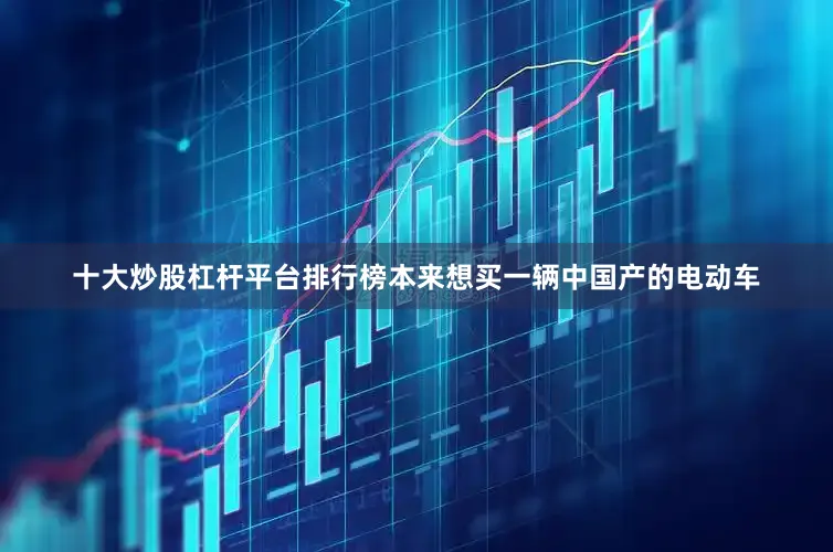 十大炒股杠杆平台排行榜本来想买一辆中国产的电动车