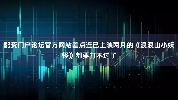 配资门户论坛官方网站差点连已上映两月的《浪浪山小妖怪》都要打不过了