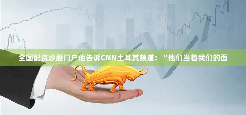 全国配资炒股门户他告诉CNN土耳其频道：“他们当着我们的面