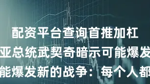 配资平台查询首推加杠网塞尔维亚总统武契奇暗示可能爆发新的战争：每个人都在备战
