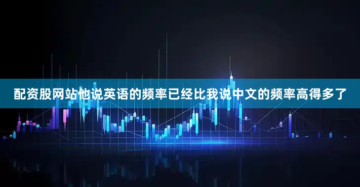 配资股网站他说英语的频率已经比我说中文的频率高得多了